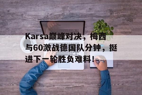 九游娱乐-Karsa巅峰对决,梅西与60激战德国队分钟,挺进下一轮胜负难料!的简单介绍